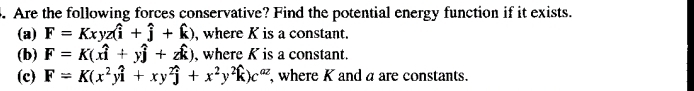 Are the following forces conservative? Find the potential energy function if it exists.
(a) F=Kxyz(hat i+hat j+hat k) , where K is a constant.
(b) F=K(xhat i+yhat j+zhat k) , where K is a constant.
(c) F=K(x^2ywidehat i+xy^2widehat j+x^2y^2widehat k)c^(az) ,where K anda are constants.