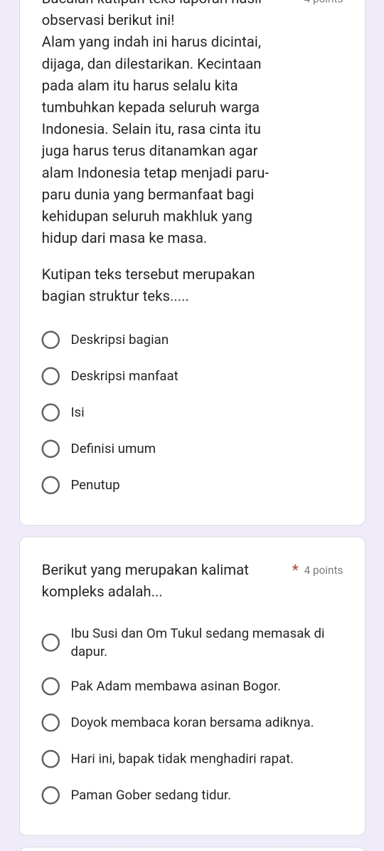 observasi berikut ini!
Alam yang indah ini harus dicintai,
dijaga, dan dilestarikan. Kecintaan
pada alam itu harus selalu kita
tumbuhkan kepada seluruh warga
Indonesia. Selain itu, rasa cinta itu
juga harus terus ditanamkan agar
alam Indonesia tetap menjadi paru-
paru dunia yang bermanfaat bagi
kehidupan seluruh makhluk yang
hidup dari masa ke masa.
Kutipan teks tersebut merupakan
bagian struktur teks.....
Deskripsi bagian
Deskripsi manfaat
Isi
Definisi umum
Penutup
Berikut yang merupakan kalimat 4 points
kompleks adalah...
Ibu Susi dan Om Tukul sedang memasak di
dapur.
Pak Adam membawa asinan Bogor.
Doyok membaca koran bersama adiknya.
Hari ini, bapak tidak menghadiri rapat.
Paman Gober sedang tidur.