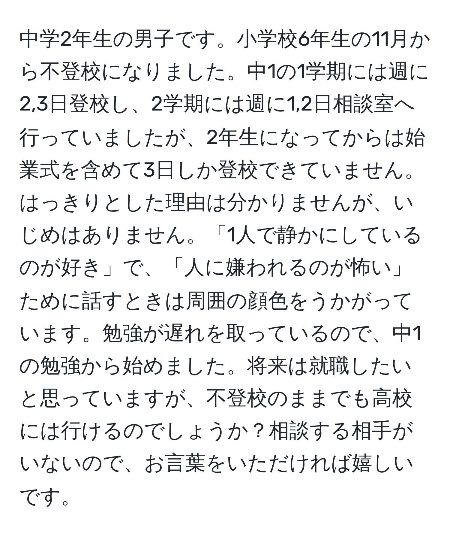 中学2年生の男子です。小学校6年生の11月から不登校になりました。中1の1学期には週に2,3日登校し、2学期には週に1,2日相談室へ行っていましたが、2年生になってからは始業式を含めて3日しか登校できていません。はっきりとした理由は分かりませんが、いじめはありません。「1人で静かにしているのが好き」で、「人に嫌われるのが怖い」ために話すときは周囲の顔色をうかがっています。勉強が遅れを取っているので、中1の勉強から始めました。将来は就職したいと思っていますが、不登校のままでも高校には行けるのでしょうか？相談する相手がいないので、お言葉をいただければ嬉しいです。