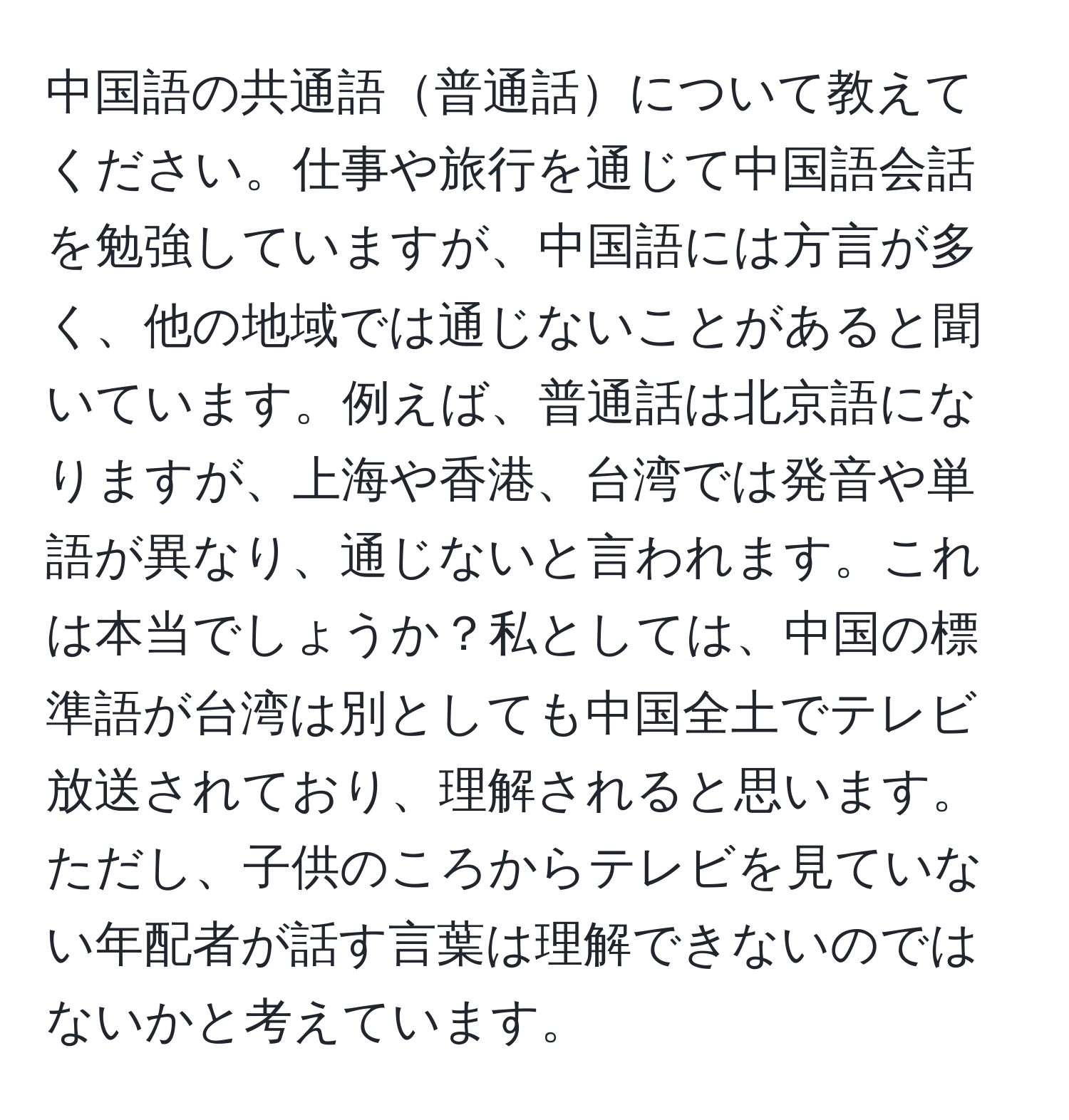 中国語の共通語普通話について教えてください。仕事や旅行を通じて中国語会話を勉強していますが、中国語には方言が多く、他の地域では通じないことがあると聞いています。例えば、普通話は北京語になりますが、上海や香港、台湾では発音や単語が異なり、通じないと言われます。これは本当でしょうか？私としては、中国の標準語が台湾は別としても中国全土でテレビ放送されており、理解されると思います。ただし、子供のころからテレビを見ていない年配者が話す言葉は理解できないのではないかと考えています。