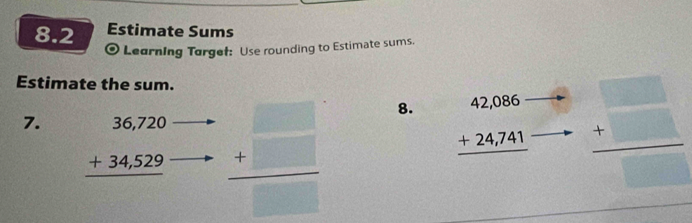 8.2 Estimate Sums 
Learning Targef: Use rounding to Estimate sums. 
Estimate the sum. 
7. beginarrayr 36,720 +34,529 hline endarray
 (+□ )/□   8.
beginarrayr 42,086 +24,741 hline endarray  4□ /□  