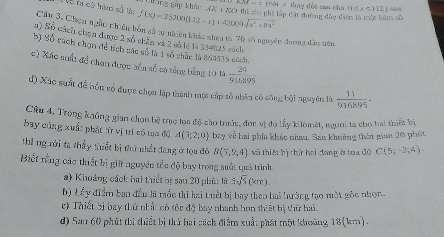 KM=x
lờng gấp khúc AK+KO (với x thay đổi sao cho 0≤ x≤ 112) sau
T Và ta có hàm số là: f(x)=25200(112-x)+42000sqrt(x^2+84^2) thì chỉ phí lắp đặt đường đây điện là một hàm số
Câu 3. Chọn ngẫu nhiên bốn số tự nhiên khác nhau từ 70 số nguyên dương đầu tiên
a) Số cách chọn được 2 số chẵn và 2 số lè là 354025 cách.
b) Số cách chọn đề tích các số là 1 số chẵn là 864535 cách.
c) Xác suất đề chọn được bốn số có tổng bằng 10 là  24/916895 
d) Xác suất đề bốn số được chọn lập thành một cấp số nhân có công bội nguyên là  11/916895 .
Câu 4. Trong không gian chọn hệ trục tọa độ cho trước, đơn vị đo lấy kilômét, người ta cho hai thiết bị
bay cùng xuất phát từ vị trí có tọa độ A(3;2;0) bay về hai phía khác nhau. Sau khoảng thời gian 20 phút
thì người ta thấy thiết bị thứ nhất đang ở tọa độ B(7;9;4) và thiết bị thứ hai đang ở tọa độ C(5;-2;4).
Biết rằng các thiết bị giữ nguyên tốc độ bay trong suốt quá trình.
a) Khoảng cách hai thiết bị sau 20 phút là 5sqrt(5)(km).
b) Lấy điểm ban đầu là mốc thì hai thiết bị bay theo hai hướng tạo một góc nhọn.
c) Thiết bị bay thứ nhất có tốc độ bay nhanh hơn thiết bị thứ hai.
d) Sau 60 phút thì thiết bị thứ hai cách điểm xuất phát một khoảng 18(km).