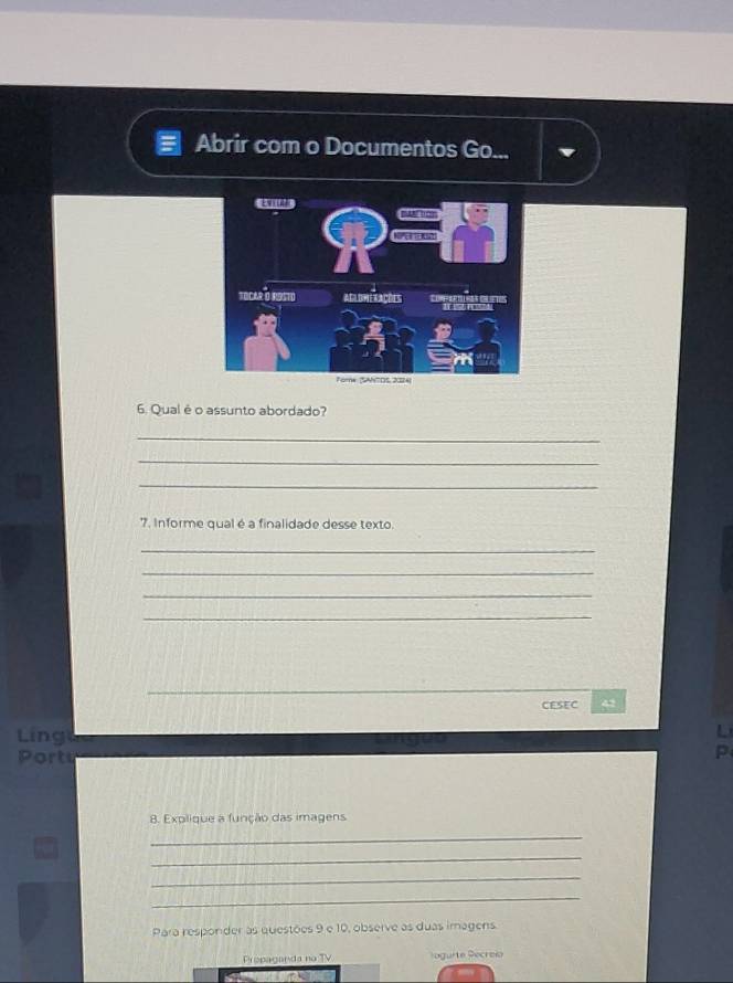 Abrir com o Documentos Go... 
6. Qual é o assunto abordado? 
_ 
_ 
_ 
7. Informe qual é a finalidade desse texto. 
_ 
_ 
_ 
_ 
CESEC 
Ling 
Portu 
p 
8. Explique a função das imagens 
_ 
_ 
_ 
_ 
Para responder às questões 9 e 10, observe as duas imagens. 
Propaganda no TV oguite Pecreía