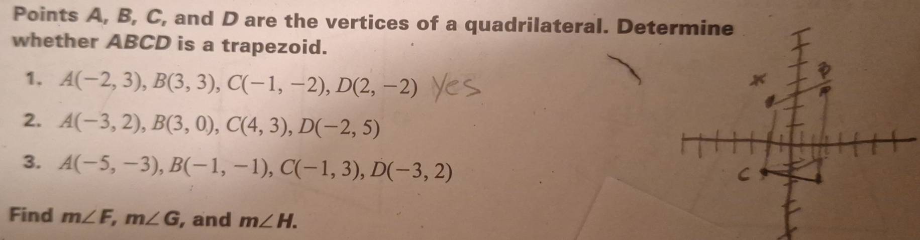 Points A, B, C, and D are the vertices of a quadrilateral. Determine 
whether ABCD is a trapezoid. 
1. A(-2,3), B(3,3), C(-1,-2), D(2,-2)
2. A(-3,2), B(3,0), C(4,3), D(-2,5)
3. A(-5,-3), B(-1,-1), C(-1,3), D(-3,2)
Find m∠ F, m∠ G , and m∠ H.