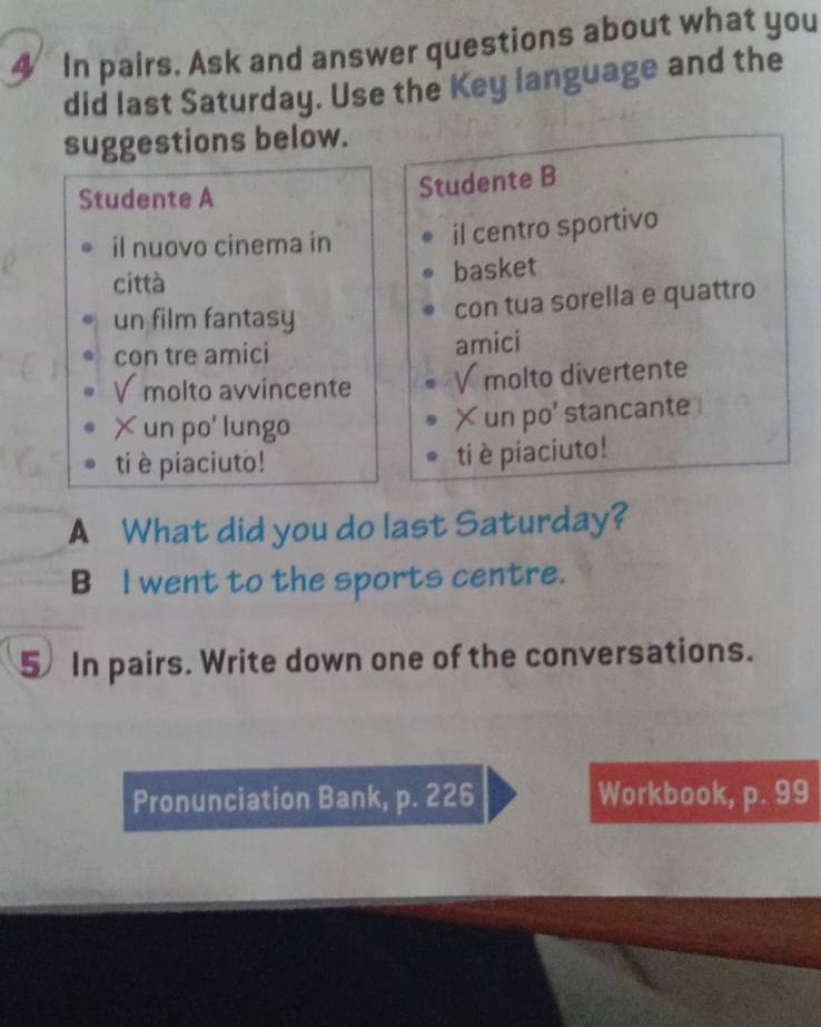 In pairs. Ask and answer questions about what you 
did last Saturday. Use the Key language and the 
suggestions below. 
Studente A 
Studente B 
il nuovo cinema in 
il centro sportivo 
città 
basket 
un film fantasy 
con tua sorella e quattro 
con tre amici amici 
V molto avvincente V molto divertente 
×un po' lungo 
×un po' stancante 
ti è piaciuto! 
ti è piaciuto! 
A What did you do last Saturday? 
B I went to the sports centre. 
5 In pairs. Write down one of the conversations. 
Pronunciation Bank, p. 226 Workbook, p. 99