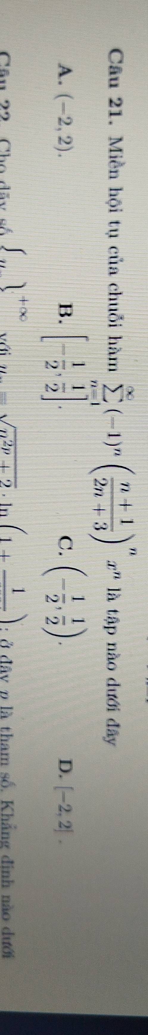 Miền hội tụ của chuỗi hàm sumlimits _(n=1)^(∈fty)(-1)^n( (n+1)/2n+3 )^nx^n là tập nào dưới đây
A. (-2,2). B. [- 1/2 , 1/2 ]. C. (- 1/2 , 1/2 ). D. [-2,2]. 
Câu 22 Cho dãy số ∈t _n1^(+∈fty) y_n=sqrt(n^(2p)+2) ·ln (1+frac 1) : ở đây p là tham số, Khẳng đinh nào dưới