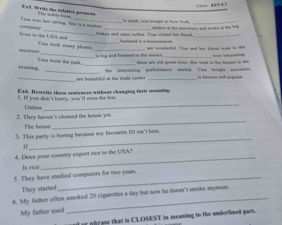 Class: KET 6.2 
Ex5. Write the relative pronoun. 
The teddy-bear. 
is small, was bought in New York._ 
_ 
Tina was last spring. She is a student 
company 
_studies at the university and works at the big 
_ 
makes and sales coffee. Tina visited her friend,_ 
lives in the USA and 
husband is a businessman. 
Tina took many photos. 
_are wonderful. Tina and her friend went to the 
_ 
museum 
is big and listened to the stories. _were interesting. 
Tina went the park,_ 
there are old green trees. She went to the theatre in the 
evening. 
_the interesting performance started. Tina bought souvenirs. 
_are beautiful at the trade center _is famous and popular. 
Ex6. Rewrite these sentences without changing their meaning. 
1. If you don't hurry, you'll miss the bus. 
Unless 
_ 
2. They haven't cleaned the house yet. 
The house 
_ 
_ 
3. This party is boring because my favourite DJ isn’t here. 
If 
_ 
4. Does your country export rice to the USA? 
Is rice 
5. They have studied computers for two years. 
They started 
6. My father often smoked 20 cigarettes a day but now he doesn’t smoke anymore. 
My father used 
_ 
d or phrase that is CLOSEST in meaning to the underlined part.