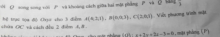 với Q song song với P và khoảng cách giữa hai mặt phẳng P và Q bảng overline 3
hệ trục tọa độ Oxyz cho 3 điểm A(4;2;1), B(0;0;3), C(2;0;1). Viết phương trình mặt 
chứa OC và cách đều 2 điểm A, B. 
họ mặt phẳng (Q) : x+2y+2z-3=0 , mặt phẳng (P)