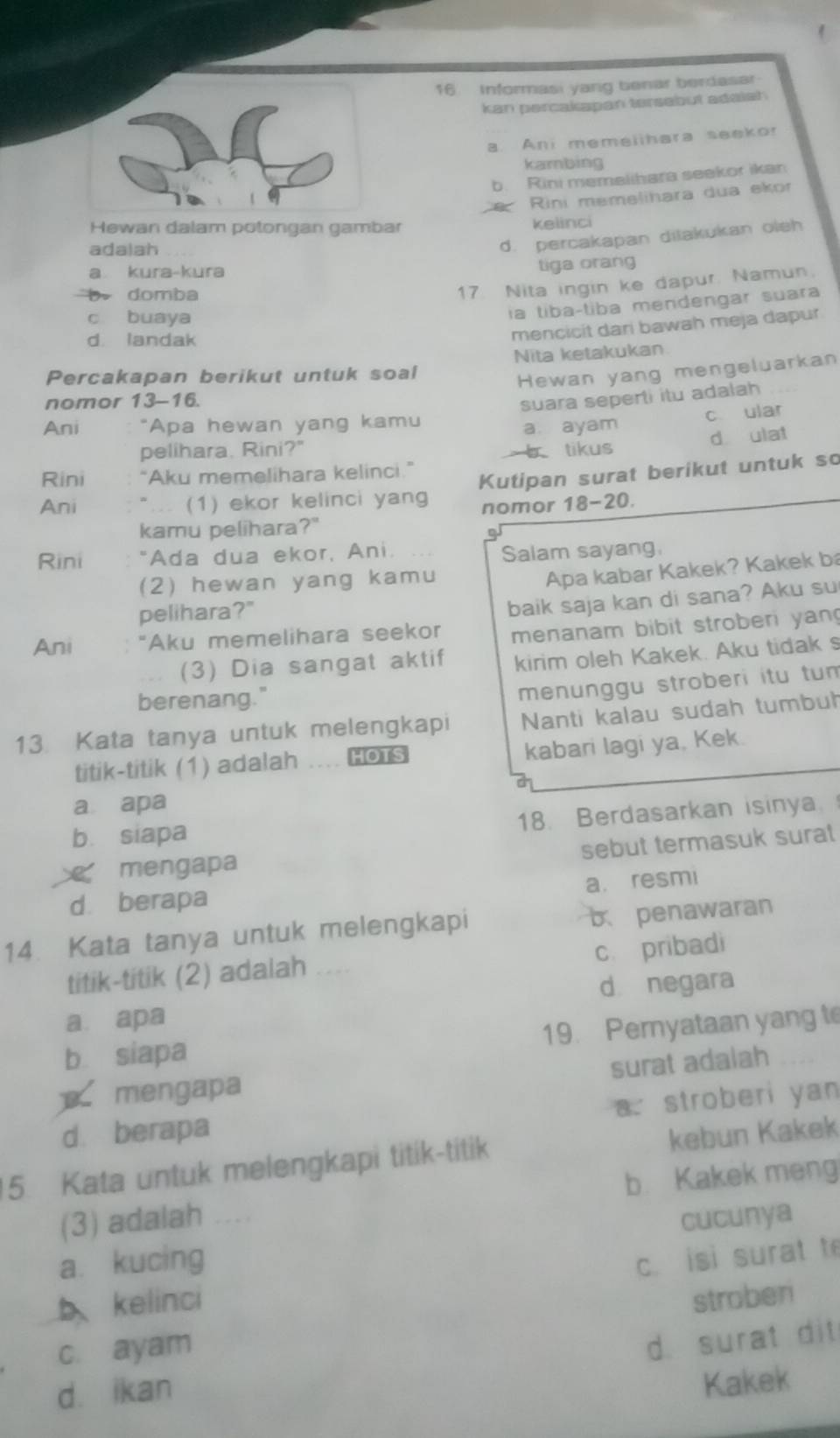 Informasi yarig benar berdasar
kan percakapan tersabut adalsh
a. Ani memeiihara seekor
kambing
b. Rini memelihara seekor ikan
e     Rini memelihara dua ekor
Hewan dalam potongan gambar kelinci
adalah
d. percakapan ditakukan oleh
a kura-kura
tiga orang
domba
17. Nita ingin ke dapur. Namun.
c buaya
la tiba-tiba mendengar suara
d. landak
mencicit dari bawah meja dapur
Nita ketakukan
Percakapan berikut untuk soal
Hewan yang mengeluarkan
nomor 13-16.
suara seperti itu adalah
Ani *Apa hewan yang kamu
a. ayam c ular
pelihara. Rini?" b tikus d ulat
Rini “Aku memelihara kelinci.”
Ani "... (1) ekor kelinci yang Kutipan surat berikut untuk so
kamu pelihara?" nomor 18-20.
Rini "Ada dua ekor, Ani.
Salam sayang
(2) hewan yang kamu
Apa kabar Kakek? Kakek ba
pelihara?"
Ani "Aku memelihara seekor baik saja kan di sana? Aku su
menanam bibit stroberi yan
(3) Dia sangat aktif kirim oleh Kakek. Aku tidak s
berenang."
menunggu stroberi itu tum
13. Kata tanya untuk melengkapi Nanti kalau sudah tumbuh
titik-titik (1) adalah HOTS kabari lagi ya, Kek.
a apa
18. Berdasarkan isinya
b. siapa
sebut termasuk surat
mengapa
a. resmi
d berapa
14. Kata tanya untuk melengkapi
b penawaran
c. pribadi
titik-titik (2) adalah ....
d negara
a apa
b siapa 19. Pernyataan yang t
surat adalah
mengapa
a. stroberi yan
d berapa
15. Kata untuk melengkapi titik-titik kebun Kakek
(3) adalah b. Kakek meng
cucunya
a. kucing
c. isi surat t
bkelinci stroberi
c. ayam
d. surat dit
d. ikan
Kakek