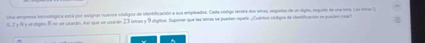 Una empresa tecnológica está por asignar nuevos códigos de identificación a sus empleados. Cada código tendrá dos letras, seguidas de un digito, seguido de una letra. Las letras D, 
G, Z y N y el digito 8 no se usarán. Así que se usarán 23 letras y 9 dígitos. Suponer que las letras se pueden repetir. ¿Cuántos códigos de identificación se pueden crear?