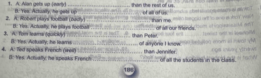 A: Alan gets up (early) _than the rest of us. 
B: Yes. Actually, he gets up _of all of us. 
2. A: Robert plays football (badly) _than me. 
B: Yes. Actually, he plays football _of all our friends. 
3. A: Tom learns (quickly) _than Peter. 
B: Yes. Actually, he learns _of anyone I know. 
4. A: Ted speaks French (well) _than Jennifer. 
B: Yes. Actually, he speaks French _of all the students in the c a 
186