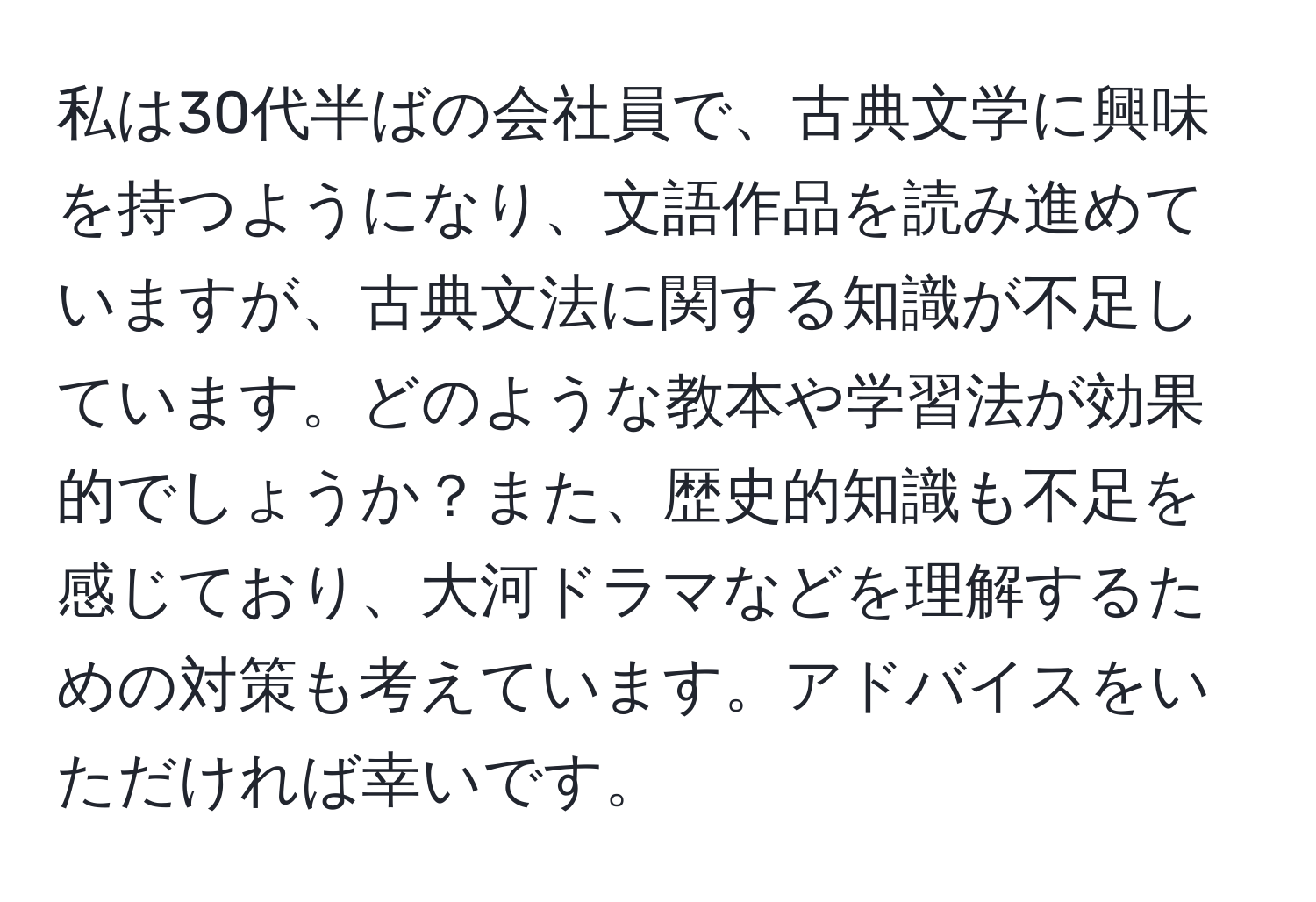 私は30代半ばの会社員で、古典文学に興味を持つようになり、文語作品を読み進めていますが、古典文法に関する知識が不足しています。どのような教本や学習法が効果的でしょうか？また、歴史的知識も不足を感じており、大河ドラマなどを理解するための対策も考えています。アドバイスをいただければ幸いです。