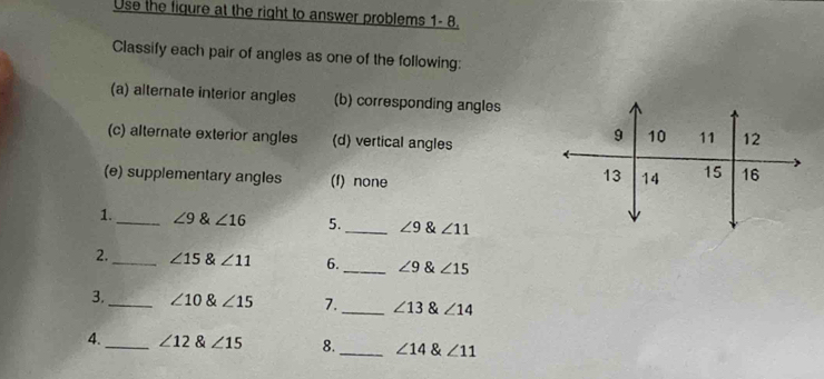 Use the figure at the right to answer problems 1- 8
Classify each pair of angles as one of the following:
(a) alternate interior angles (b) corresponding angles
(c) alternate exterior angles (d) vertical angles
(e) supplementary angles (f) none 
1._ ∠ 9 & ∠ 16 5._ ∠ 9 & ∠ 11
2._ ∠ 15 & ∠ 11 6._ ∠ 9 & ∠ 15
3._ ∠ 10 & ∠ 15 7._ ∠ 13 & ∠ 14
4._ ∠ 12∠ 15 8._ ∠ 14 & ∠ 11