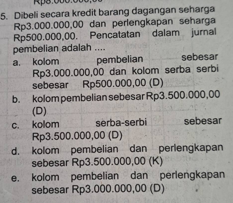 Rp8:000:000,0
5. Dibeli secara kredit barang dagangan seharga
Rp3.000.000,00 dan perlengkapan seharga
Rp500.000,00. Pencatatan dalam jurnal
pembelian adalah ....
a. kolom pembelian sebesar
Rp3.000.000,00 dan kolom serba serbi
sebesar Rp500.000,00 (D)
b. kolom pembelian sebesar Rp3.500.000,00
(D)
c. kolom serba-serbi sebesar
Rp3.500.000,00 (D)
d. kolom pembelian dan perlengkapan
sebesar Rp3.500.000,00 (K)
e. kolom pembelian dan perlengkapan
sebesar Rp3.000.000,00 (D)