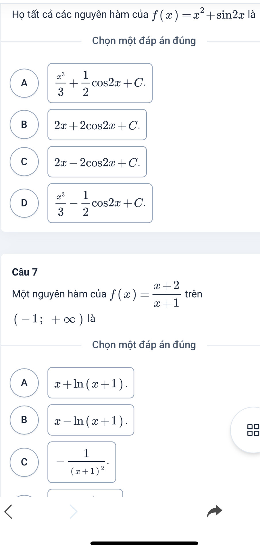 Họ tất cả các nguyên hàm của f(x)=x^2+sin 2x là
Chọn một đáp án đúng
A  x^3/3 + 1/2 cos 2x+C.
B 2x+2cos 2x+C.
C 2x-2cos 2x+C.
D  x^3/3 - 1/2 cos 2x+C. 
Câu 7
Một nguyên hàm của f(x)= (x+2)/x+1  trên
(-1;+∈fty ) là
Chọn một đáp án đúng
A x+ln (x+1).
B x-ln (x+1). 
□□
□□
C -frac 1(x+1)^2.