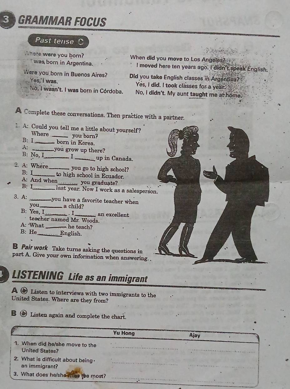GRAMMAR FOCUS
Past tense
Where were you born? When did you move to Los Angeles?
was born in Argentina. I moved here ten years ago. I didn't speak English.
Were you born in Buenos Aires? Did you take English classes in Argentina?
Yes, I was. Yes, I did. I took classes for a year
No, I wasn't. I was born in Córdoba. No, I didn't. My aunt taught me at home.
A Complete these conversations. Then practice with a partner.
1. A: Could you tell me a little about yourself?
Where _you born?
B: I_ born in Korea.
A: _you grow up there?
B: No, I_ I _up in Canada.
2. A: Where_ you go to high school?
B: I_ to high school in Ecuador.
A: And when _you graduate?
B: I_ last year. Now I work as a salespers
3. A: _you have a favorite teacher when 
you_ a child?
B: Yes, I_ . I_ an excellent
teacher named Mr. Woods.
A: What _he teach?
B: He_ English.
B Pair work Take turns asking the questions in
part A. Give your own information when answering. .
LISTENING Life as an immigrant
A ● Listen to interviews with two immigrants to the
United States. Where are they from?
B ● Listen again and complete the chart.
Yu Hong Ajay
_
1. When did he/she move to the
United States?
_
2. What is difficult about being·
an immigrant?
_
_
_
_
3. What does he/she miss the most?_