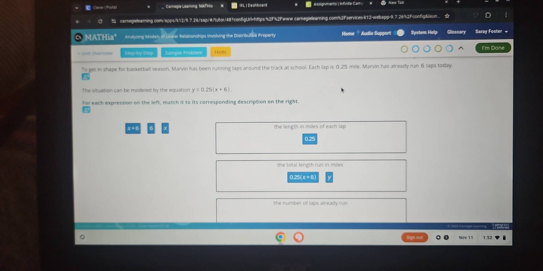 Clever | Portel Carnegie Learning; MATHis IXL | Dashboard Assignments | Infnite Cam # New Tab
C carnegielearning.com/apps/k12/9.7.26/sap/#/tutor/48?configUrl=https;%2F%2Fwww.carnegielearning.com%2Fservices-k12-webapp-9.7.26%2Fconfig&laun
MATHia* Analyzing Models of Linear Relationships Involving the Distributive Property Home Audio Support System Help Glossary Saray Foster 
I'm Done
< Unit Overview Step-by-Step Sample Problem Hints
To get in shape for basketball season, Marvin has been running laps around the track at school. Each lap is  0.25 mile. Marvin has already run 6 laps today.
The situation can be modeled by the equation y=0.25(x+6). 
For each expression on the left, match it to its corresponding description on the right.
x+( the length in miles of each lap
0.25
the total length run in miles
0.25(x+6)
the number of laps already run
o 2023 Camege Learning
Sign out Nov 11 1:52