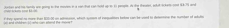 Jordan and his family are going to the movies in a van that can hold up to 11 people. At the theater, adult tickets cost $3.75 and 
child tickets cost $3.00. 
If they spend no more than $33.00 on admission, which system of inequalities below can be used to determine the number of adults 
(a) and children (c) who can attend the movie?