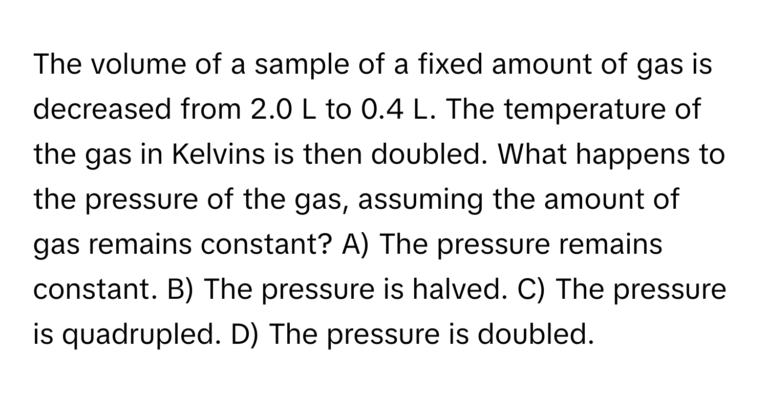 The volume of a sample of a fixed amount of gas is decreased from 2.0 L to 0.4 L. The temperature of the gas in Kelvins is then doubled. What happens to the pressure of the gas, assuming the amount of gas remains constant? A) The pressure remains constant. B) The pressure is halved. C) The pressure is quadrupled. D) The pressure is doubled.