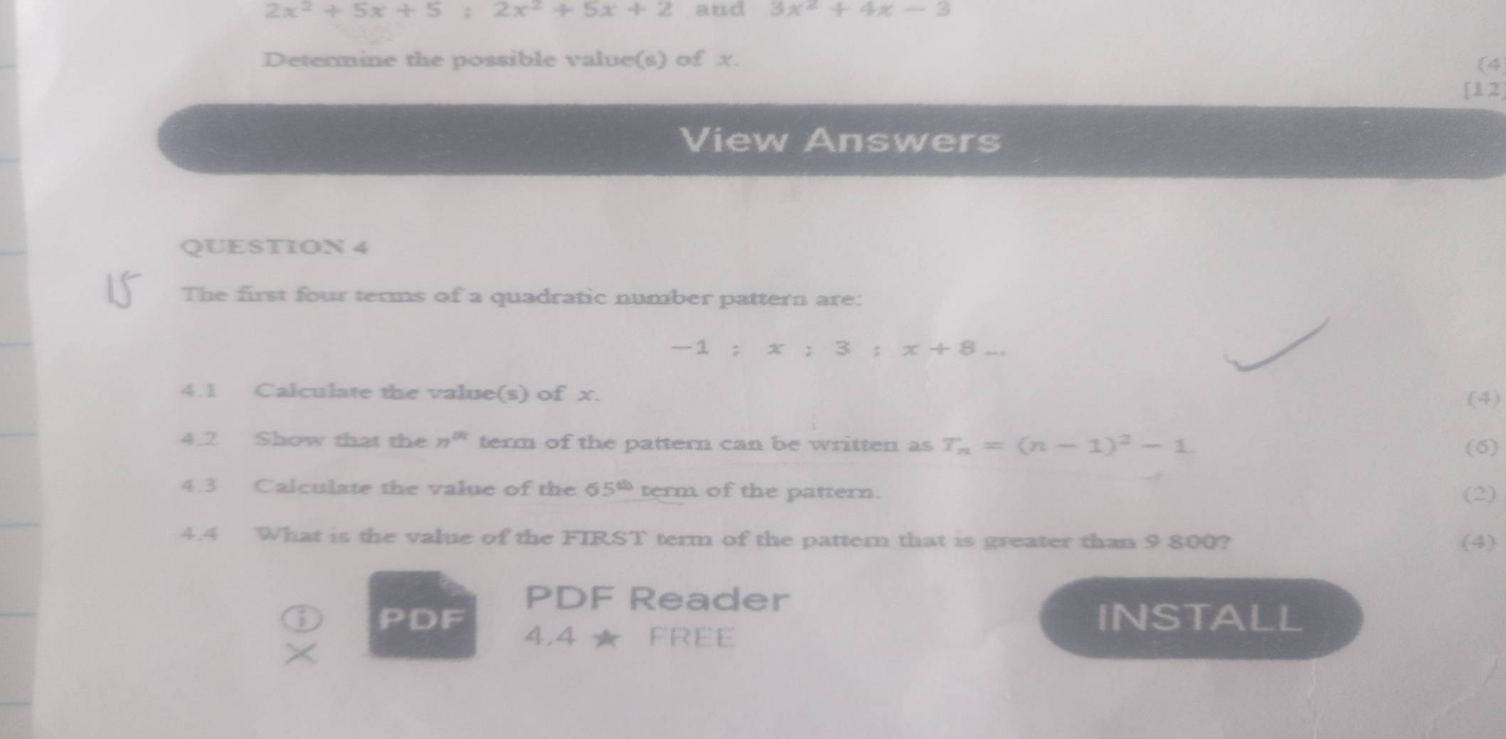 2x^2+5x+5; 2x^2+5x+2 and 3x^2+4x-3
Determine the possible value(s) of x. (4 
[12] 
View Answers 
QUESTION 4 
The first four terms of a quadratic number pattern are: 
1 = x:3:x+8 _ 
4.1 Calculate the value(s) of x. 
(4) 
4.2 Show that the n^(th) term of the pattern can be written as T_n=(n-1)^2-1. 
(6) 
4.3 Calculate the value of the 65^(th) term of the pattern. 
(2) 
4.4 What is the value of the FIRST term of the pattern that is greater than 9 800? (4) 
PDF Reader 
PDF INSTALL 
4.4 ★ FREE