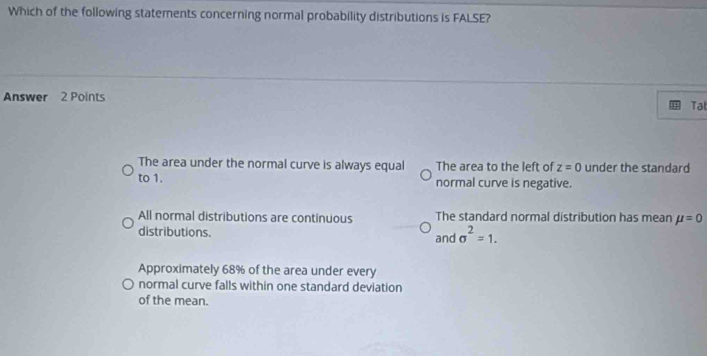 Which of the following statements concerning normal probability distributions is FALSE?
Answer 2 Points
Tat
The area under the normal curve is always equal The area to the left of z=0 under the standard
to 1. normal curve is negative.
All normal distributions are continuous The standard normal distribution has mean mu =0
distributions. and sigma^2=1.
Approximately 68% of the area under every
normal curve falls within one standard deviation
of the mean.