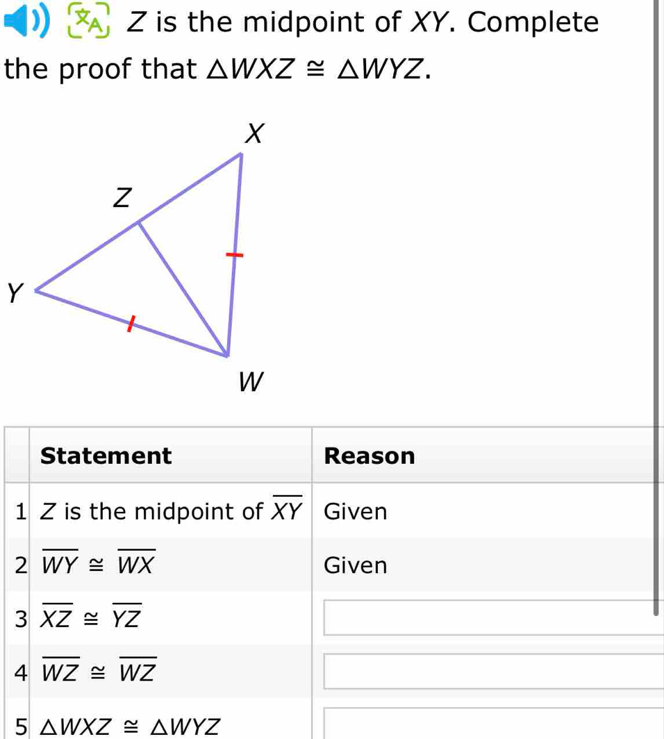 Z is the midpoint of XY. Complete 
the proof that △ WXZ≌ △ WYZ. 
Statement Reason 
1 Z is the midpoint of overline XY Given 
2 overline WY≌ overline WX Given 
3 overline XZ≌ overline YZ
4 overline WZ≌ overline WZ
5 △ WXZ≌ △ WYZ