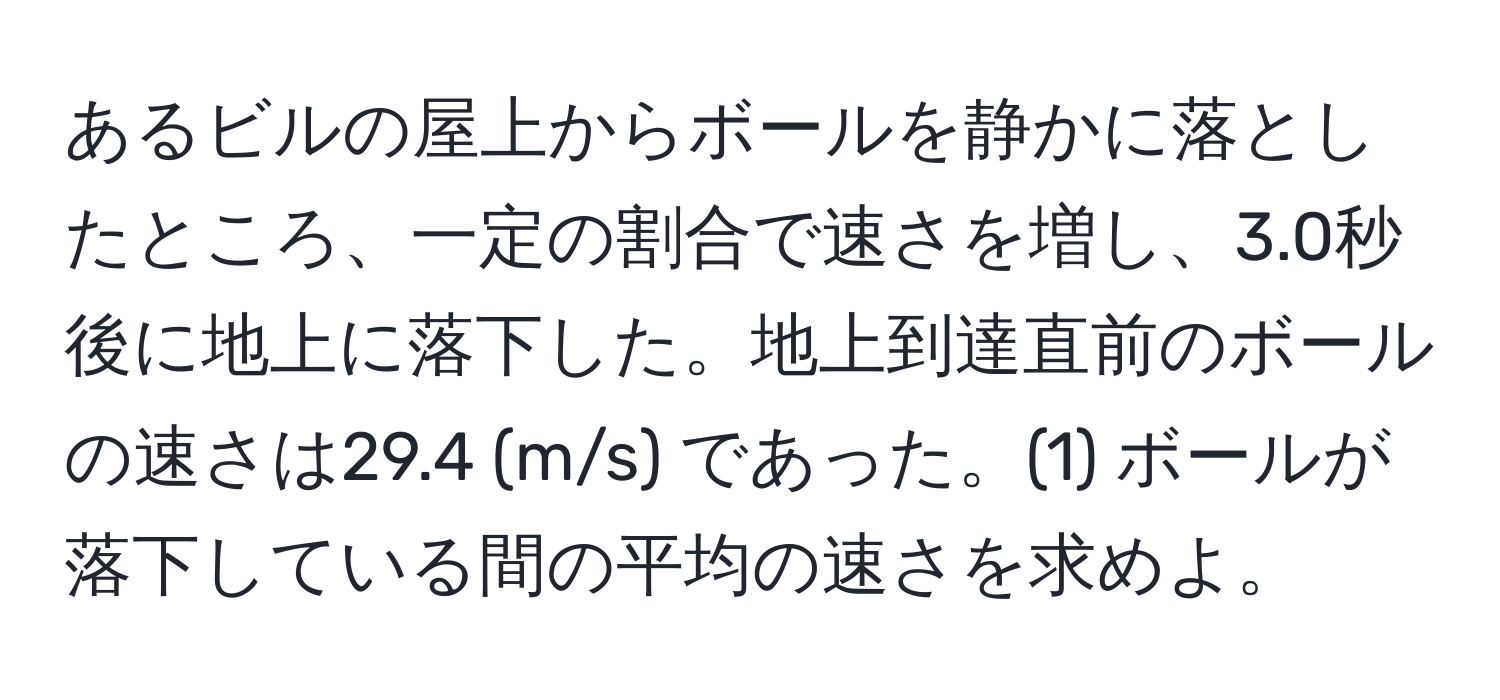 あるビルの屋上からボールを静かに落としたところ、一定の割合で速さを増し、3.0秒後に地上に落下した。地上到達直前のボールの速さは29.4 (m/s) であった。(1) ボールが落下している間の平均の速さを求めよ。