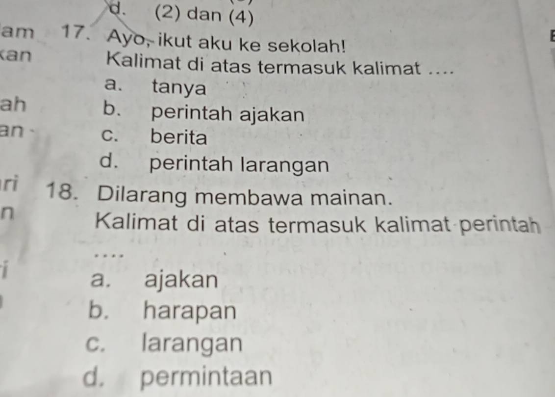 d. (2) dan (4)
am 17. Ayo, ikut aku ke sekolah!
an
Kalimat di atas termasuk kalimat ....
a. tanya
ah
b. perintah ajakan
an c. berita
d. perintah larangan
ri 18. Dilarang membawa mainan.
n
Kalimat di atas termasuk kalimat perintah
a. ajakan
b. harapan
c. larangan
d. permintaan