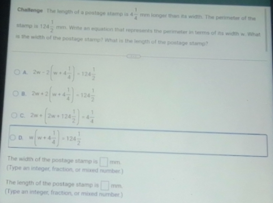 Challenge The length of a postage stamp is 4 1/4 mm longer than its width. The perimeter of the
stamp is 124 1/2 mm. Write an equation that represents the perimeter in terms of its width w. What
is the width of the postage stamp? What is the length of the postage stamp?
A. 2w-2(w+4 1/4 )=124 1/2 
B. 2w+2(w+4 1/4 )=124 1/2 
C. 2w+(2w+124 1/2 )=4 1/4 
D. w(w+4 1/4 )=124 1/2 
The width of the postage stamp is □ mm
(Type an integer, fraction, or mixed number.)
The length of the postage stamp is □ mm
(Type an integer, fraction, or mixed number.)