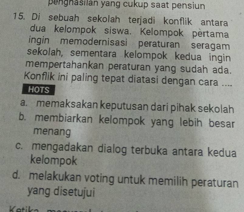 penghasılan yang cukup saat pensiun
15. Di sebuah sekolah terjadi konflik antara
dua kelompok siswa. Kelompok pèrtama
ingin memodernisasi peraturan seragam
sekolah, sementara kelompok kedua ingin
mempertahankan peraturan yang sudah ada.
Konflik ini paling tepat diatasi dengan cara ....
HOTS
a. memaksakan keputusan dari pihak sekolah
b. membiarkan kelompok yang lebih besar
menang
c. mengadakan dialog terbuka antara kedua
kelompok
d. melakukan voting untuk memilih peraturan
yang disetujui
Kotik