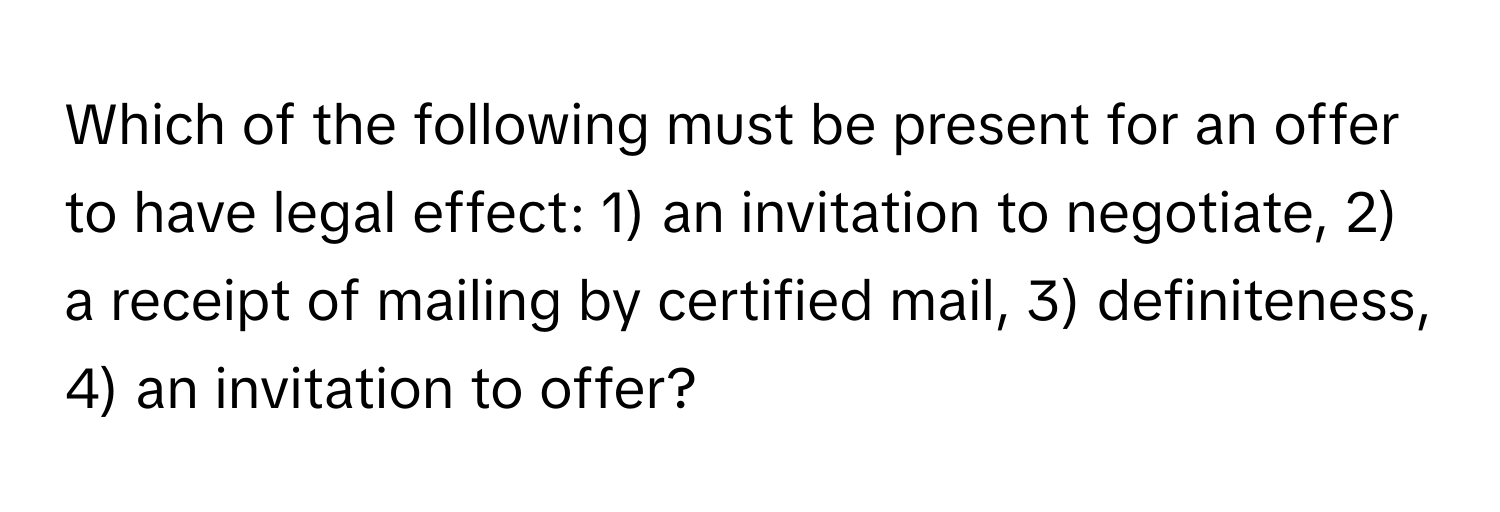 Which of the following must be present for an offer to have legal effect: 1) an invitation to negotiate, 2) a receipt of mailing by certified mail, 3) definiteness, 4) an invitation to offer?