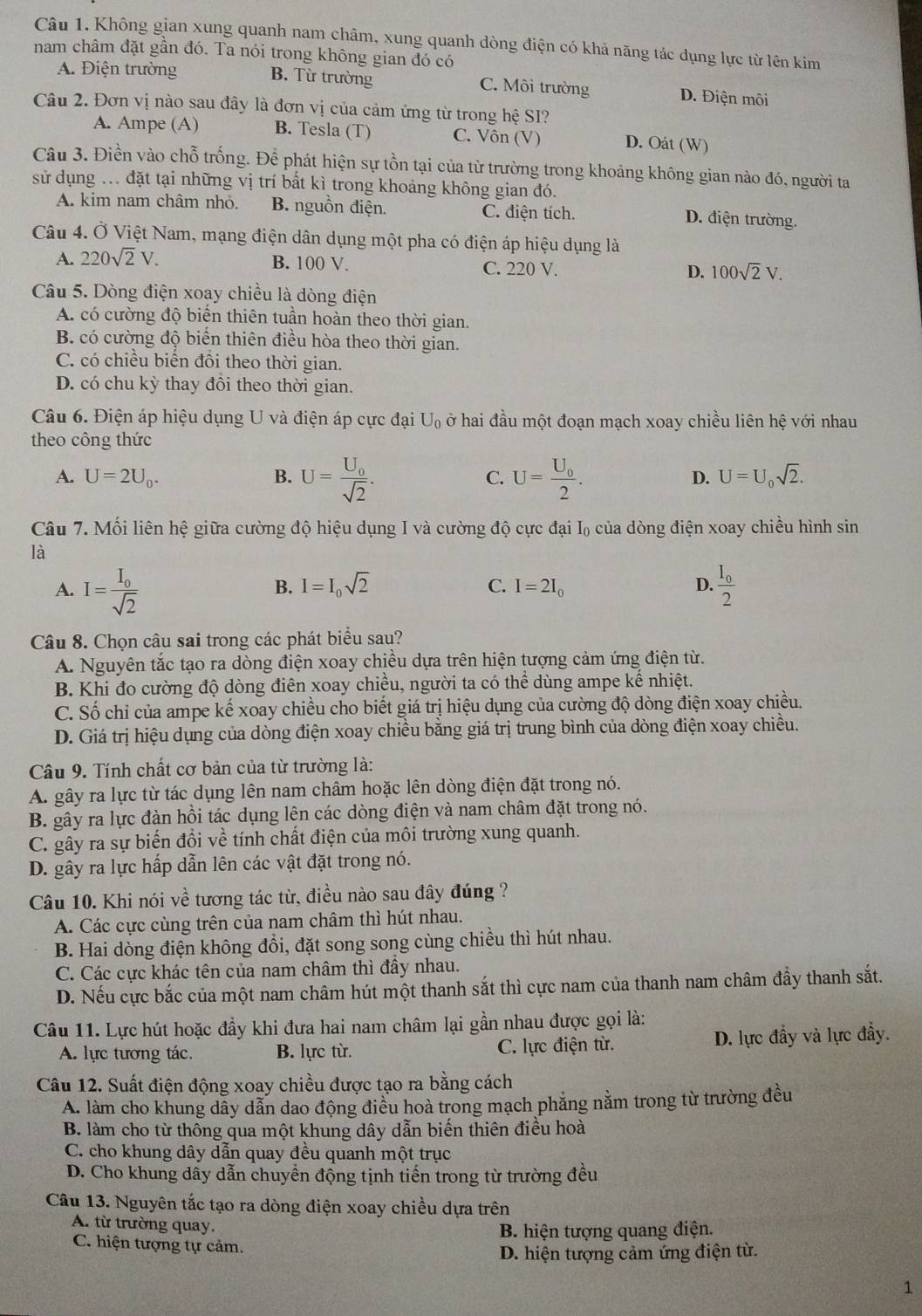 Không gian xung quanh nam châm, xung quanh dòng điện có khả năng tác dụng lực từ lên kim
nam châm đặt gần đó. Ta nói trong không gian đó có
A. Điện trường B. Từ trường C. Môi trường D. Điện môi
Câu 2. Đơn vị nào sau đây là đơn vị của cảm ứng từ trong hệ SI?
A. Ampe (A) B. Tesla (T) C. Vôn (V) D. Oát (W)
Câu 3. Điền vào chỗ trống. Để phát hiện sự tồn tại của từ trường trong khoảng không gian nào đó, người ta
sử dụng ... đặt tại những vị trí bất kì trong khoảng không gian đó.
A. kim nam châm nhỏ. B. nguồn điện. C. điện tích. D. điện trường.
Câu 4. Ở Việt Nam, mạng điện dân dụng một pha có điện áp hiệu dụng là
B. 100 V.
A. 220sqrt(2)V. C. 220 V. D. 100sqrt(2)V.
Câu 5. Dòng điện xoay chiều là dòng điện
A. có cường độ biến thiên tuần hoàn theo thời gian.
B. có cường độ biến thiên điều hòa theo thời gian.
C. có chiều biến đồi theo thời gian.
D. có chu kỳ thay đồi theo thời gian.
Câu 6. Điện áp hiệu dụng U và điện áp cực đại U_0 ở hai đầu một đoạn mạch xoay chiều liên hệ với nhau
theo công thức
A. U=2U_0. B. U=frac U_0sqrt(2). C. U=frac U_02. D. U=U_0sqrt(2).
Câu 7. Mối liên hệ giữa cường độ hiệu dụng I và cường độ cực đại I₀ của dòng điện xoay chiều hình sin
là
A. I=frac I_0sqrt(2) frac I_02
B. I=I_0sqrt(2) C. I=2I_0 D.
Câu 8. Chọn câu sai trong các phát biểu sau?
A. Nguyên tắc tạo ra dòng điện xoay chiều dựa trên hiện tượng cảm ứng điện từ.
B. Khi đo cường độ dòng điên xoay chiều, người ta có thể dùng ampe kể nhiệt.
C. Số chỉ của ampe kế xoay chiều cho biết giá trị hiệu dụng của cường độ dòng điện xoay chiều.
D. Giá trị hiệu dụng của dòng điện xoay chiều bằng giá trị trung bình của dòng điện xoay chiều.
Câu 9. Tính chất cơ bản của từ trường là:
A. gây ra lực từ tác dụng lên nam châm hoặc lên dòng điện đặt trong nó.
B. gây ra lực đàn hồi tác dụng lên các dòng điện và nam châm đặt trong nó.
C. gây ra sự biến đổi về tính chất điện của môi trường xung quanh.
D. gây ra lực hấp dẫn lên các vật đặt trong nó.
Câu 10. Khi nói về tương tác từ, điều nào sau đây đúng ?
A. Các cực cùng trên của nam châm thì hút nhau.
B. Hai dòng điện không đồi, đặt song song cùng chiều thì hút nhau.
C. Các cực khác tên của nam châm thì đầy nhau.
D. Nếu cực bắc của một nam châm hút một thanh sắt thì cực nam của thanh nam châm đầy thanh sắt.
Câu 11. Lực hút hoặc đầy khi đưa hai nam châm lại gần nhau được gọi là:
A. lực tương tác. B. lực từ. C. lực điện từ. D. lực đẩy và lực đầy.
Câu 12. Suất điện động xoay chiều được tạo ra bằng cách
A. làm cho khung dẫy dẫn dao động điều hoà trong mạch phăng nằm trong từ trường đều
B. làm cho từ thông qua một khung dây dẫn biến thiên điều hoà
C. cho khung dây dẫn quay đều quanh một trục
D. Cho khung dầy dẫn chuyền động tịnh tiến trong từ trường đều
Câu 13. Nguyên tắc tạo ra dòng điện xoay chiều dựa trên
A. từ trường quay.
C. hiện tượng tự cảm. B. hiện tượng quang điện.
D. hiện tượng cảm ứng điện từ.
1