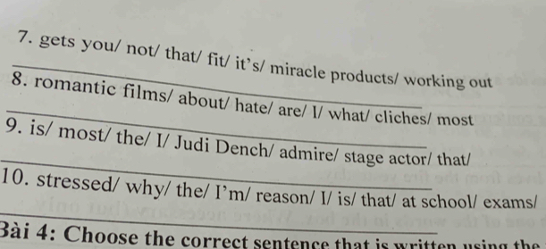 gets you/ not/ that/ fit/ it’s/ miracle products/ working out 
_ 
8. romantic films/ about/ hate/ are/ I/ what/ cliches/ most 
_ 
9. is/ most/ the/ I/ Judi Dench/ admire/ stage actor/ that/ 
_ 
10. stressed/ why/ the/ I’m/ reason/ I/ is/ that/ at school/ exams/ 
Bài 4: Choose the correct sentence that is written using the