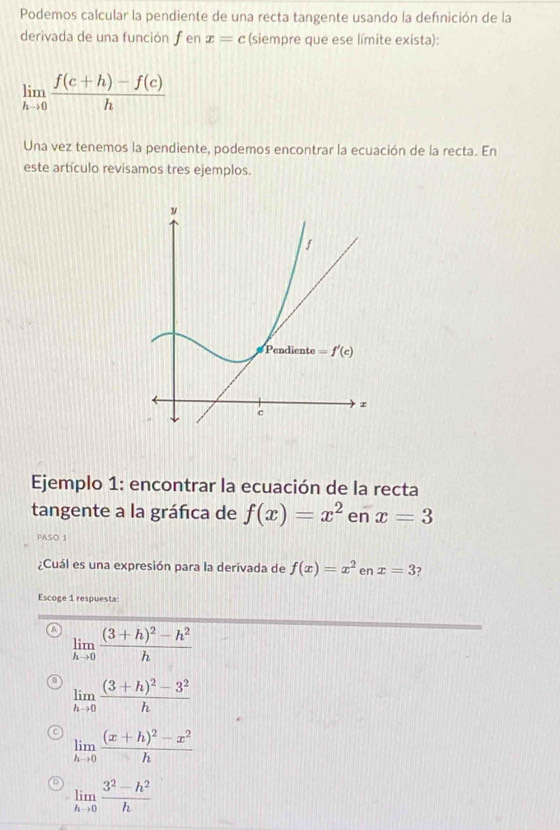 Podemos calcular la pendiente de una recta tangente usando la definición de la
derivada de una función f en x=c (siempre que ese límite exista):
limlimits _hto 0 (f(c+h)-f(c))/h 
Una vez tenemos la pendiente, podemos encontrar la ecuación de la recta. En
este artículo revisamos tres ejemplos.
Ejemplo 1: encontrar la ecuación de la recta
tangente a la gráfica de f(x)=x^2 en x=3
PASO 1
¿Cuál es una expresión para la derivada de f(x)=x^2 en x=3
Escoge 1 respuesta
A limlimits _hto 0frac (3+h)^2-h^2h
limlimits _hto 0frac (3+h)^2-3^2h
limlimits _hto 0frac (x+h)^2-x^2h
limlimits _hto 0 (3^2-h^2)/h 