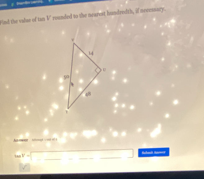 (neamBs Leamm) 
Find the value of tan V rounded to the nearest hundredth, if necessary. 
Answer Attempt 1 out of 2
tan V=□ _ □  □  _ __Submit Answer 
sqrt()