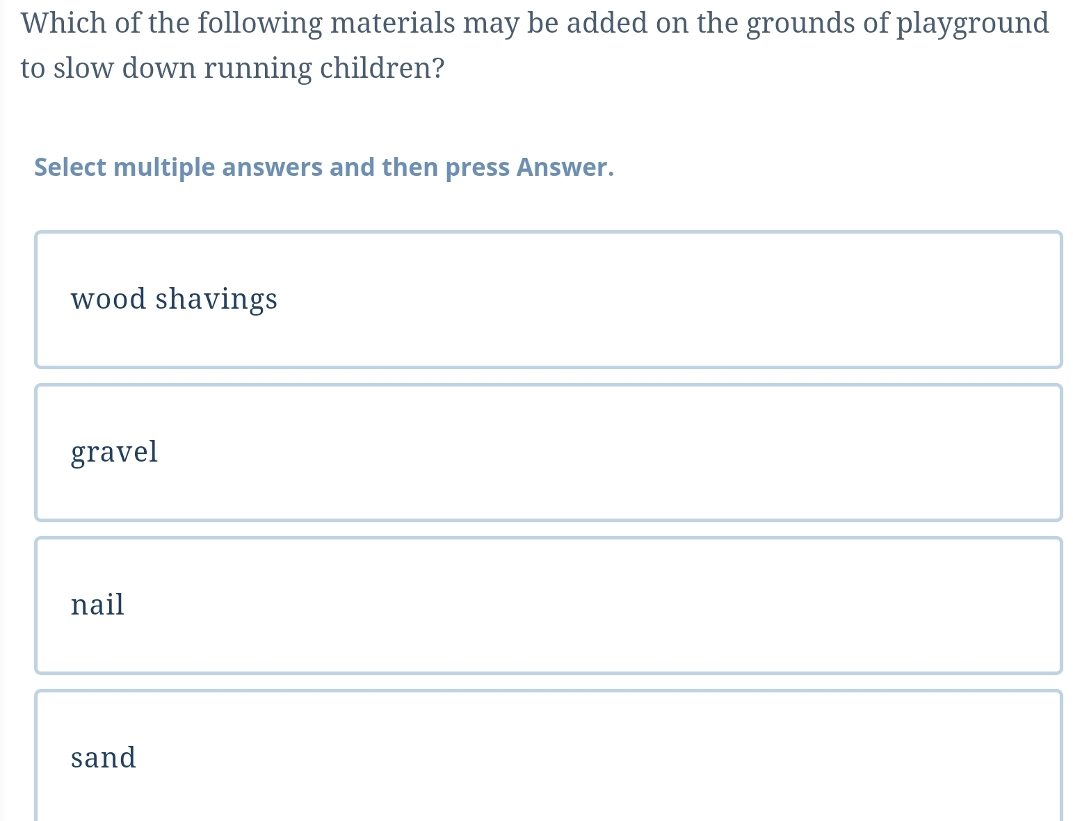 Which of the following materials may be added on the grounds of playground
to slow down running children?
Select multiple answers and then press Answer.
wood shavings
gravel
nail
sand