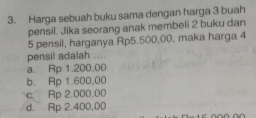 Harga sebuah buku sama dengan harga 3 buah
pensil. Jika seorang anak membeli 2 buku dan
5 pensil, harganya Rp5.500,00, maka harga 4
pensil adalah ...
a. Rp 1.200,00
b. Rp 1.600,00
c. Rp 2.000,00
d. Rp 2.400,00