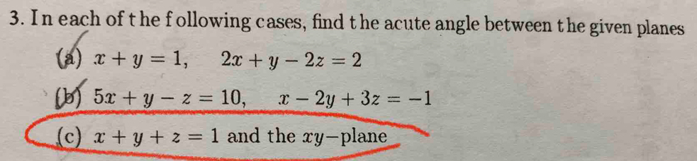 In each of t he following cases, find the acute angle between the given planes
(a) x+y=1, 2x+y-2z=2
(b) 5x+y-z=10, x-2y+3z=-1
(c) x+y+z=1 and the xy -plane