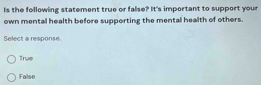 Is the following statement true or false? It’s important to support your
own mental health before supporting the mental health of others.
Select a response.
True
False