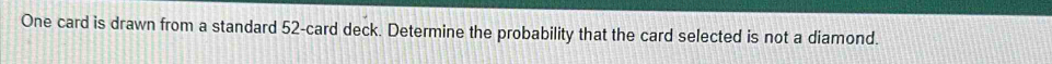 One card is drawn from a standard 52 -card deck. Determine the probability that the card selected is not a diamond.