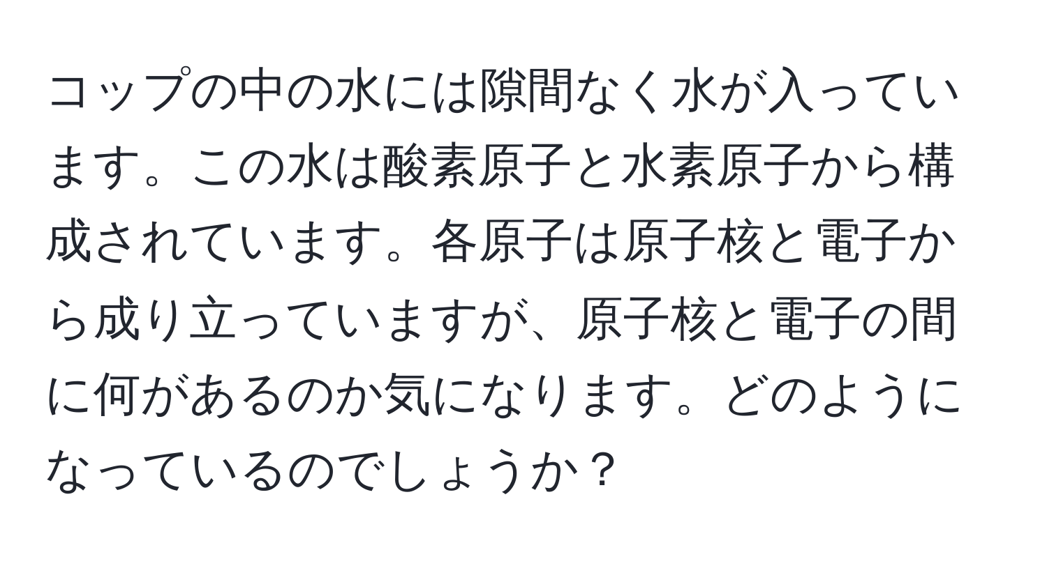 コップの中の水には隙間なく水が入っています。この水は酸素原子と水素原子から構成されています。各原子は原子核と電子から成り立っていますが、原子核と電子の間に何があるのか気になります。どのようになっているのでしょうか？