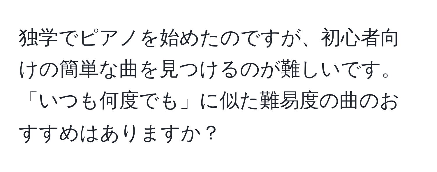 独学でピアノを始めたのですが、初心者向けの簡単な曲を見つけるのが難しいです。「いつも何度でも」に似た難易度の曲のおすすめはありますか？