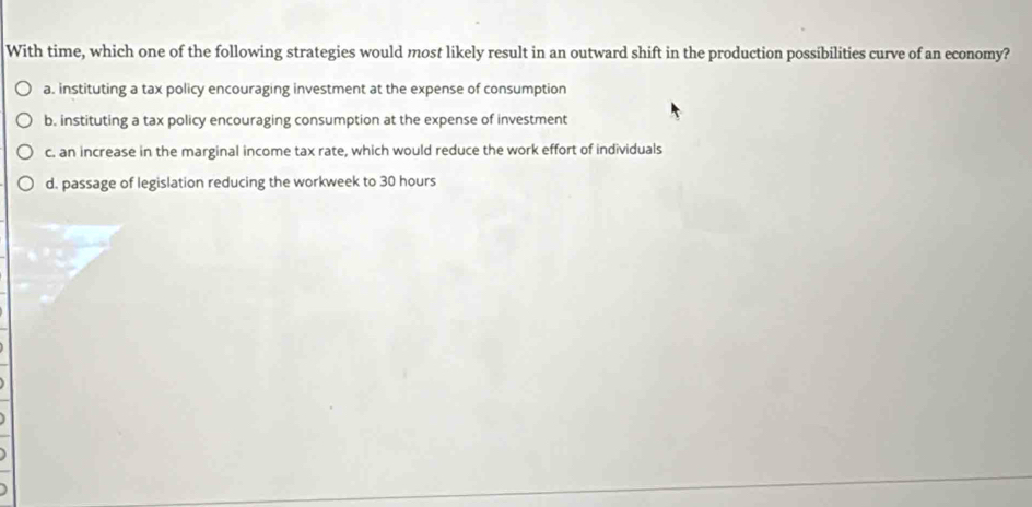 With time, which one of the following strategies would most likely result in an outward shift in the production possibilities curve of an economy?
a. instituting a tax policy encouraging investment at the expense of consumption
b. instituting a tax policy encouraging consumption at the expense of investment
c. an increase in the marginal income tax rate, which would reduce the work effort of individuals
d. passage of legislation reducing the workweek to 30 hours