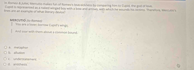 In Romeo & Juliet, Mercutio makes fun of Romeo's love-sickness by comparing him to Cupid, the god of love.
Cupid is represented as a naked winged boy with a bow and arrows, with which he wounds his victims. Therefore, Mercutio's
lines are an example of what literary device?
MERCUTIO (to Rameo)
You are a lover; borrow Cupid's wings,
And soar with them above a common bound.
a. metaphor
b. allusion
c understatement
d. antithesis