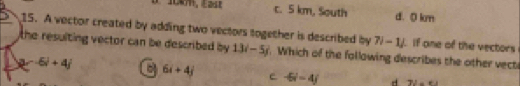 1m, E241 c. 5 km, South d. 0 km
15. A vector created by adding two vectors together is described by 13i-5j. Which of the following describes the other vect if one of the vectors
the resulting vector can be described by .
7i-1j
2r-5i+4j C 6i+4j e -5i-4j d 72=