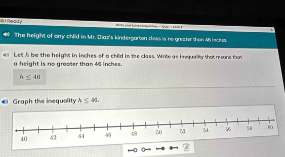 i-Ready Write and Solve linequalities — Quiz — Level F × 
The height of any child in Mr. Diaz's kindergarten class is no greater than 46 inches. 
Let h be the height in inches of a child in the class. Write an inequality that means that 
a height is no greater than 46 inches.
h≤ 46
Graph the inequality h≤ 46.