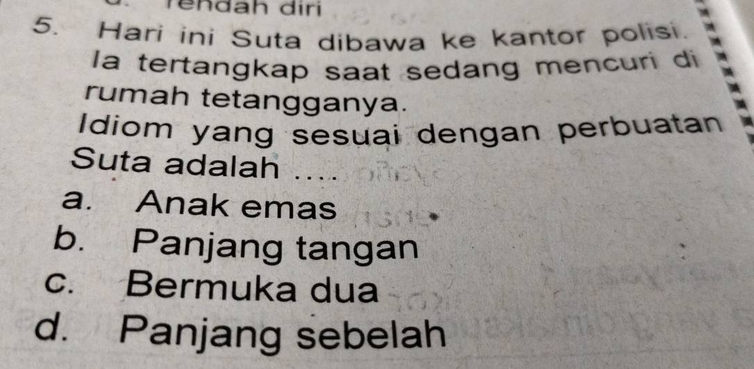 rendah diri
5. Hari ini Suta dibawa ke kantor polisi.
la tertangkap saat sedang mencuri di
rumah tetangganya.
Idiom yang sesuai dengan perbuatan
Suta adalah ....
a. Anak emas
b. Panjang tangan
c. Bermuka dua
d. Panjang sebelah