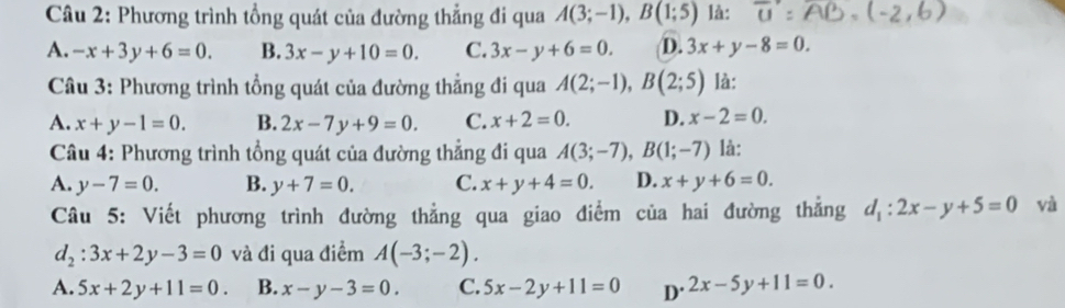 Phương trình tổng quát của đường thẳng đi qua A(3;-1), B(1;5) là: overline t1
A. -x+3y+6=0. B. 3x-y+10=0. C. 3x-y+6=0. D. 3x+y-8=0. 
Câu 3: Phương trình tổng quát của đường thẳng đi qua A(2;-1), B(2;5) là:
A. x+y-1=0. B. 2x-7y+9=0. C. x+2=0. D. x-2=0. 
Câu 4: Phương trình tổng quát của đường thẳng đi qua A(3;-7), B(1;-7) là:
A. y-7=0. B. y+7=0. C. x+y+4=0. D. x+y+6=0. 
Câu 5: Viết phương trình đường thẳng qua giao điểm của hai đường thẳng d_1:2x-y+5=0 và
d_2:3x+2y-3=0 và đi qua điểm A(-3;-2).
A. 5x+2y+11=0. B. x-y-3=0. C. 5x-2y+11=0 D^(.2x-5y+11=0).