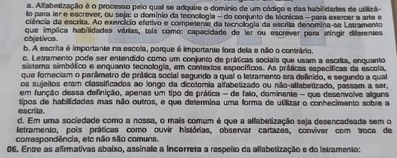 a. Alfabetização é o processo pelo qual se adquire o domínio de um código e das habilidades de utilizã-
lo para ler e escrever, ou seja: o domínio da tecnologia - do conjunto de técnicas —para exercer a arte e
ciência da escrita. Ao exercício efetivo e competente da tecnológia da escrita denomina-se Letramento
que implica habilidades várias, tais como: capacidade de ler ou escrever para atingir diferentes
objetivos.
b. A escrita é importante na escola, porque é importante fora dela e não o contrário.
c. Letramento pode ser entendido como um conjunto de práticas sociais que usam a escrita, enquanto
sistema simbólico e enquanto tecnologia, em contextos específicos. As práticas específicas da escola,
que foreciam o parâmetro de prática social segundo a qual o letramento era definido, e segundo a qual
os sujeitos eram classificados ao longo da dicotomia alfabetizado ou não-alfabetizado, passam a ser,
em função dessa definição, apenas um tipo de prática - de fato, dominante - que desenvolve alguns
tipos de habilidades mas não outros, e que determina uma forma de utilizar o conhecimento sobre a
escrita.
d. Em uma sociedade como a nossa, o mais comum é que a alfabetização seja desencadeada sem o
letramento, pois práticas como ouvir histórias, observar cartazes, conviver com troca de
correspondência, etc não são comuns.
06. Entre as afirmativas abaixo, assinale a incorreta a respeito da alfabetização e do letramento: