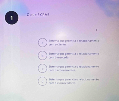 que é CRM?
Sistema que gerencia o relacionamento
a com o cliente.
Sistema que gerencia o relacionamento
b com o mercado.
Sistema que gerencia o relacionamento
C com os concorrentes.
Sistema que gerencia o relacionamento
d com os fornecedores.